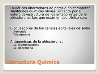  Diuréticos ahorradores de potasio no comparten 
similitudes químicas obvias, excepto por el 
esteroide-estructura de los antagonistas de la 
aldosterona. Los que están en uso clínico son: 
 Bloqueadores de los canales epiteliales de sodio 
◦ Amilorida 
◦ Triamtereno 
 Antagonistas de la aldosterona: 
◦ La espironolactona 
◦ La eplerenona 
Estructura Quimica 
 