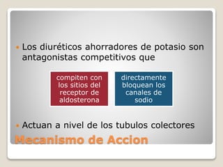  Los diuréticos ahorradores de potasio son 
antagonistas competitivos que 
compiten con 
los sitios del 
receptor de 
aldosterona 
directamente 
bloquean los 
canales de 
sodio 
 Actuan a nivel de los tubulos colectores 
Mecanismo de Accion 
 