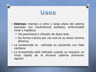 O Edemas: manejo a corto y largo plazo del edema
asociado con insuficiencia cardiaca, enfermedad
renal y hepática.
O Vía parenteral e infusión de dosis bolo
O De forma crónica por vía oral en su dosis mínima
efectiva.
O La torasemida es utilizada en pacientes con falla
cardiaca.
O La furosemida está indicada cuando se requiere un
inicio rápido de la diuresis (edema pulmonar
agudo)
 
