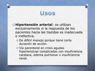 O Hipertensión arterial: se utilizan
exclusivamente si la respuesta de los
pacientes hacia las tiazidas es inadecuada
o inefectiva.
O De difícil manejo porque tiene corta
duración de acción.
O Vía parenteral en crisis agudas
hipertensivas complicadas con insuficiencia
cardiaca, edema pulmonar o insuficiencia
renal.
 