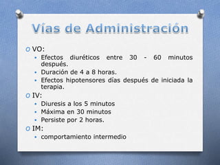O VO:
 Efectos diuréticos entre 30 - 60 minutos
después.
 Duración de 4 a 8 horas.
 Efectos hipotensores días después de iniciada la
terapia.
O IV:
 Diuresis a los 5 minutos
 Máxima en 30 minutos
 Persiste por 2 horas.
O IM:
 comportamiento intermedio
 