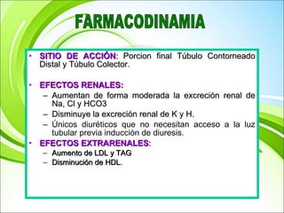 SITIO DE ACCIÓN :  Porcion final Túbulo Contorneado Distal y Túbulo Colector. EFECTOS RENALES: Aumentan de forma moderada la excreción renal de Na, Cl y HCO3 Disminuye la excreción renal de K y H. Únicos diuréticos que no necesitan acceso a la luz tubular previa inducción de diuresis. EFECTOS EXTRARENALES : Aumento de LDL y TAG Disminución de HDL. FARMACODINAMIA 