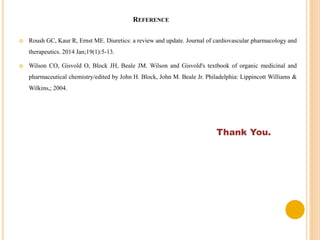 REFERENCE
 Roush GC, Kaur R, Ernst ME. Diuretics: a review and update. Journal of cardiovascular pharmacology and
therapeutics. 2014 Jan;19(1):5-13.
 Wilson CO, Gisvold O, Block JH, Beale JM. Wilson and Gisvold's textbook of organic medicinal and
pharmaceutical chemistry/edited by John H. Block, John M. Beale Jr. Philadelphia: Lippincott Williams &
Wilkins,; 2004.
Thank You.
 