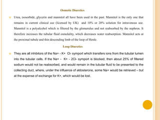 Osmotic Diuretics
 Urea, isosorbide, glycerin and mannitol all have been used in the past. Mannitol is the only one that
remains in current clinical use (licensed by UK) and 10% or 20% solution for intravenous use.
Mannitol is a polyalcohol which is filtered by the glomerulus and not reabsorbed by the nephron. It
therefore increases the tubular fluid osmolality, which decreases water reabsorption. Mannitol acts at
the proximal tubule and thin descending limb of the loop of Henle.
Loop Diuretics
 They are all inhibitors of the Na+ - K+ Cl- symport which transfers ions from the tubular lumen
into the tubular cells. If the Na+ - K+ - 2Cl- symport is blocked, then about 25% of filtered
sodium would not be reabsorbed, and would remain in the tubular fluid to be presented to the
collecting duct, where, under the influence of aldosterone, some Na+ would be retrieved – but
at the expense of exchange for K+, which would be lost.
 