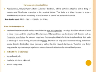 Carbonic anhydrase inhibitors
 Acetazolamide, the prototype Carbonic Anhydrase Inhibitors, inhibits carbonic anhydrase and in doing so
reduces renal bicarbonate resorption in the proximal tubule. This leads to a direct increase in urinary
bicarbonate excretion and secondarily to mild increases in sodium and potassium excretion.
Reaction involved : H2O + CO2 = H2CO3 = H+ HCO3-
What diuretics help treat
 The most common condition treated with diuretics is high blood pressure. The drugs reduce the amount of fluid
in blood vessels, and this helps lower blood pressure. Other conditions are also treated with diuretics such as
Congestive heart failure, for instance, keeps heart from pumping blood effectively throughout body. This leads
to a buildup of fluids in body, which is called edema. Diuretics can help reduce this fluid buildup. Potassium-
sparing diuretics don’t reduce blood pressure as well as the other types of diuretics do. Therefore, your doctor
may prescribe a potassium-sparing diuretic with another medication that also lowers blood pressure.
 Side effects of diuretics
 low sodium levels
 Headache, dizziness , skin rash
 Muscle cramp, thirst.
 