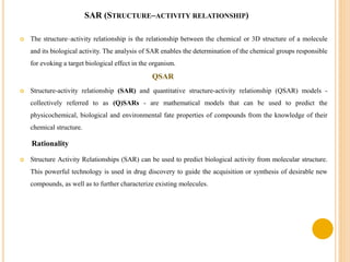 SAR (STRUCTURE–ACTIVITY RELATIONSHIP)
 The structure–activity relationship is the relationship between the chemical or 3D structure of a molecule
and its biological activity. The analysis of SAR enables the determination of the chemical groups responsible
for evoking a target biological effect in the organism.
QSAR
 Structure-activity relationship (SAR) and quantitative structure-activity relationship (QSAR) models -
collectively referred to as (Q)SARs - are mathematical models that can be used to predict the
physicochemical, biological and environmental fate properties of compounds from the knowledge of their
chemical structure.
Rationality
 Structure Activity Relationships (SAR) can be used to predict biological activity from molecular structure.
This powerful technology is used in drug discovery to guide the acquisition or synthesis of desirable new
compounds, as well as to further characterize existing molecules.
 