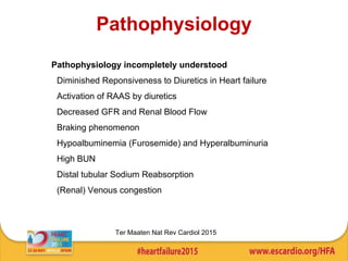 Pathophysiology
Pathophysiology incompletely understood
• Diminished Reponsiveness to Diuretics in Heart failure
• Activation of RAAS by diuretics
• Decreased GFR and Renal Blood Flow
• Braking phenomenon
• Hypoalbuminemia (Furosemide) and Hyperalbuminuria
• High BUN
• Distal tubular Sodium Reabsorption
• (Renal) Venous congestion
Ter Maaten Nat Rev Cardiol 2015
 