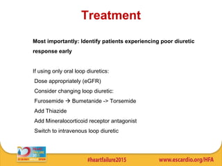 Treatment
Most importantly: Identify patients experiencing poor diuretic
response early
If using only oral loop diuretics:
Dose appropriately (eGFR)
Consider changing loop diuretic:
Furosemide  Bumetanide -> Torsemide
Add Thiazide
Add Mineralocorticoid receptor antagonist
Switch to intravenous loop diuretic
 