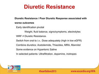 Diuretic Resistance
Diuretic Resistance / Poor Diuretic Response associated with
worse outcomes
• Early identification pivotal
Weight, fluid balance, signs/symptoms, electrolytes
• WRF ≠ Diuretic Resistance.
• Switch from oral to i.v.. Dose adequately (high in low eGFR)
• Combine diuretics: Acetolemide, Thiazides, MRA, Mannitol
• Some evidence on Hypertonic Saline
• In selected patients: Ultrafiltration, dopamine, inotropes
 