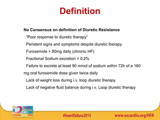 Definition
No Consensus on definition of Diuretic Resistance
• “Poor response to diuretic therapy”
• Peristent signs and symptoms despite diuretic therapy
• Furosemide > 80mg daily (chronic HF)
• Fractional Sodium excretion < 0.2%
• Failure to excrete at least 90 mmol of sodium within 72h of a 160
mg oral furosemide dose given twice daily
• Lack of weight loss during i.v. loop diuretic therapy
• Lack of negative fluid balance during i.v. Loop diuretic therapy
 