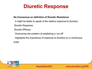 Diuretic Response
No Consensus on definition of Diuretic Resistance
• It might be better to speak of the relative response to diuretics
Diuretic Response
Diuretic Efficacy
• Overcomes the problem of estalishing a ‘cut off’
• Highlights the importance of response to diuretics on a continuous
scale
 