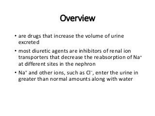 Overview
• are drugs that increase the volume of urine
excreted
• most diuretic agents are inhibitors of renal ion
transporters that decrease the reabsorption of Na+
at different sites in the nephron
• Na+ and other ions, such as Cl−, enter the urine in
greater than normal amounts along with water
 
