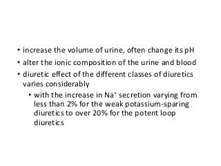 • increase the volume of urine, often change its pH
• alter the ionic composition of the urine and blood
• diuretic effect of the different classes of diuretics
varies considerably
• with the increase in Na+ secretion varying from
less than 2% for the weak potassium-sparing
diuretics to over 20% for the potent loop
diuretics
 