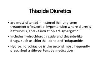 Thiazide Diuretics
• are most often administered for long-term
treatment of essential hypertension where diuresis,
natriuresis, and vasodilation are synergistic
• Includes hydrochlorothiazide and thiazide-like
drugs, such as chlorthalidone and indapamide
• Hydrochlorothiazide is the second most frequently
prescribed antihypertensive medication
 