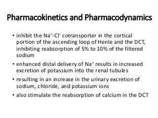 Pharmacokinetics and Pharmacodynamics
• inhibit the Na+-Cl− cotransporter in the cortical
portion of the ascending loop of Henle and the DCT,
inhibiting reabsorption of 5% to 10% of the filtered
sodium
• enhanced distal delivery of Na+ results in increased
excretion of potassium into the renal tubules
• resulting in an increase in the urinary excretion of
sodium, chloride, and potassium ions
• also stimulate the reabsorption of calcium in the DCT
 