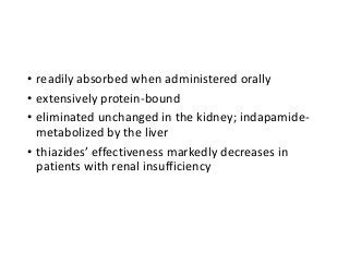 • readily absorbed when administered orally
• extensively protein-bound
• eliminated unchanged in the kidney; indapamide-
metabolized by the liver
• thiazides’ effectiveness markedly decreases in
patients with renal insufficiency
 