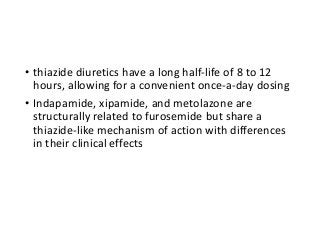 • thiazide diuretics have a long half-life of 8 to 12
hours, allowing for a convenient once-a-day dosing
• Indapamide, xipamide, and metolazone are
structurally related to furosemide but share a
thiazide-like mechanism of action with differences
in their clinical effects
 