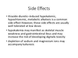 Side Effects
• thiazide diuretic–induced hypokalemic,
hypochloremic, metabolic alkalosis is a common
side effect However, these side effects are usually
well tolerated at low doses
• hypokalemia may manifest as skeletal muscle
weakness and gastrointestinal ileus and may
increase the risk of developing digitalis toxicity
• depletion of sodium and magnesium ions may
accompany kaliuresis
 