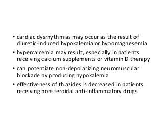 • cardiac dysrhythmias may occur as the result of
diuretic-induced hypokalemia or hypomagnesemia
• hypercalcemia may result, especially in patients
receiving calcium supplements or vitamin D therapy
• can potentiate non-depolarizing neuromuscular
blockade by producing hypokalemia
• effectiveness of thiazides is decreased in patients
receiving nonsteroidal anti-inflammatory drugs
 