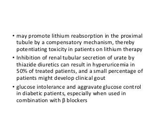 • may promote lithium reabsorption in the proximal
tubule by a compensatory mechanism, thereby
potentiating toxicity in patients on lithium therapy
• Inhibition of renal tubular secretion of urate by
thiazide diuretics can result in hyperuricemia in
50% of treated patients, and a small percentage of
patients might develop clinical gout
• glucose intolerance and aggravate glucose control
in diabetic patients, especially when used in
combination with β blockers
 
