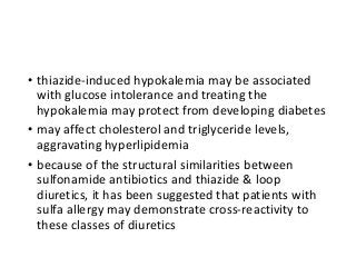 • thiazide-induced hypokalemia may be associated
with glucose intolerance and treating the
hypokalemia may protect from developing diabetes
• may affect cholesterol and triglyceride levels,
aggravating hyperlipidemia
• because of the structural similarities between
sulfonamide antibiotics and thiazide & loop
diuretics, it has been suggested that patients with
sulfa allergy may demonstrate cross-reactivity to
these classes of diuretics
 