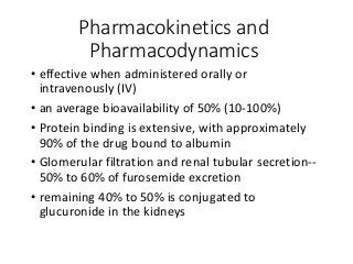 Pharmacokinetics and
Pharmacodynamics
• effective when administered orally or
intravenously (IV)
• an average bioavailability of 50% (10-100%)
• Protein binding is extensive, with approximately
90% of the drug bound to albumin
• Glomerular filtration and renal tubular secretion--
50% to 60% of furosemide excretion
• remaining 40% to 50% is conjugated to
glucuronide in the kidneys
 