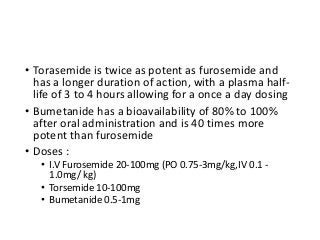 • Torasemide is twice as potent as furosemide and
has a longer duration of action, with a plasma half-
life of 3 to 4 hours allowing for a once a day dosing
• Bumetanide has a bioavailability of 80% to 100%
after oral administration and is 40 times more
potent than furosemide
• Doses :
• I.V Furosemide 20-100mg (PO 0.75-3mg/kg,IV 0.1 -
1.0mg/ kg)
• Torsemide 10-100mg
• Bumetanide 0.5-1mg
 