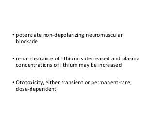 • potentiate non-depolarizing neuromuscular
blockade
• renal clearance of lithium is decreased and plasma
concentrations of lithium may be increased
• Ototoxicity, either transient or permanent-rare,
dose-dependent
 