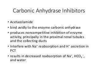 Carbonic Anhydrase Inhibitors
• Acetazolamide
• bind avidly to the enzyme carbonic anhydrase
• produces noncompetitive inhibition of enzyme
activity, principally in the proximal renal tubules
and the collecting ducts
• Interfere with Na+ reabsorption and H+ secretion in
PCT
• results in decreased reabsorption of Na+, HCO3
−,
and water
 