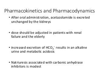 Pharmacokinetics and Pharmacodynamics
• After oral administration, acetazolamide is excreted
unchanged by the kidneys
• dose should be adjusted in patients with renal
failure and the elderly
• increased excretion of HCO3
− results in an alkaline
urine and metabolic acidosis
• Natriuresis associated with carbonic anhydrase
inhibitors is modest
 
