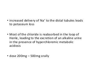 • increased delivery of Na+ to the distal tubules leads
to potassium loss
• Most of the chloride is reabsorbed in the loop of
Henle, leading to the excretion of an alkaline urine
in the presence of hyperchloremic metabolic
acidosis
• dose 200mg – 500mg orally
 