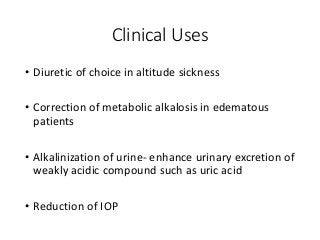 Clinical Uses
• Diuretic of choice in altitude sickness
• Correction of metabolic alkalosis in edematous
patients
• Alkalinization of urine- enhance urinary excretion of
weakly acidic compound such as uric acid
• Reduction of IOP
 