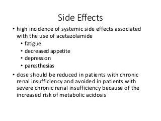 Side Effects
• high incidence of systemic side effects associated
with the use of acetazolamide
• fatigue
• decreased appetite
• depression
• paresthesias
• dose should be reduced in patients with chronic
renal insufficiency and avoided in patients with
severe chronic renal insufficiency because of the
increased risk of metabolic acidosis
 