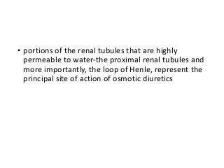 • portions of the renal tubules that are highly
permeable to water-the proximal renal tubules and
more importantly, the loop of Henle, represent the
principal site of action of osmotic diuretics
 