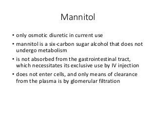 Mannitol
• only osmotic diuretic in current use
• mannitol is a six-carbon sugar alcohol that does not
undergo metabolism
• is not absorbed from the gastrointestinal tract,
which necessitates its exclusive use by IV injection
• does not enter cells, and only means of clearance
from the plasma is by glomerular filtration
 