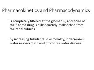 Pharmacokinetics and Pharmacodynamics
• is completely filtered at the glomeruli, and none of
the filtered drug is subsequently reabsorbed from
the renal tubules
• by increasing tubular fluid osmolality, it decreases
water reabsorption and promotes water diuresis
 