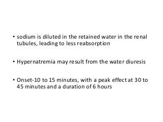 • sodium is diluted in the retained water in the renal
tubules, leading to less reabsorption
• Hypernatremia may result from the water diuresis
• Onset-10 to 15 minutes, with a peak effect at 30 to
45 minutes and a duration of 6 hours
 