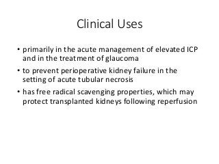 Clinical Uses
• primarily in the acute management of elevated ICP
and in the treatment of glaucoma
• to prevent perioperative kidney failure in the
setting of acute tubular necrosis
• has free radical scavenging properties, which may
protect transplanted kidneys following reperfusion
 
