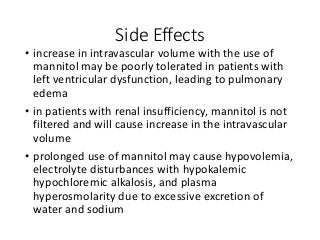Side Effects
• increase in intravascular volume with the use of
mannitol may be poorly tolerated in patients with
left ventricular dysfunction, leading to pulmonary
edema
• in patients with renal insufficiency, mannitol is not
filtered and will cause increase in the intravascular
volume
• prolonged use of mannitol may cause hypovolemia,
electrolyte disturbances with hypokalemic
hypochloremic alkalosis, and plasma
hyperosmolarity due to excessive excretion of
water and sodium
 