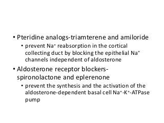 • Pteridine analogs-triamterene and amiloride
• prevent Na+ reabsorption in the cortical
collecting duct by blocking the epithelial Na+
channels independent of aldosterone
• Aldosterone receptor blockers-
spironolactone and eplerenone
• prevent the synthesis and the activation of the
aldosterone-dependent basal cell Na+-K+-ATPase
pump
 