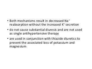 • Both mechanisms result in decreased Na+
reabsorption without the increased K+ secretion
• do not cause substantial diuresis and are not used
as single antihypertensive therapy
• are used in conjunction with thiazide diuretics to
prevent the associated loss of potassium and
magnesium
 