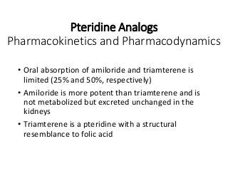 Pteridine Analogs
Pharmacokinetics and Pharmacodynamics
• Oral absorption of amiloride and triamterene is
limited (25% and 50%, respectively)
• Amiloride is more potent than triamterene and is
not metabolized but excreted unchanged in the
kidneys
• Triamterene is a pteridine with a structural
resemblance to folic acid
 