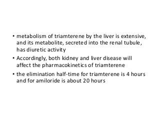 • metabolism of triamterene by the liver is extensive,
and its metabolite, secreted into the renal tubule,
has diuretic activity
• Accordingly, both kidney and liver disease will
affect the pharmacokinetics of triamterene
• the elimination half-time for triamterene is 4 hours
and for amiloride is about 20 hours
 