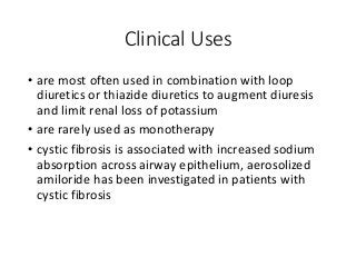 Clinical Uses
• are most often used in combination with loop
diuretics or thiazide diuretics to augment diuresis
and limit renal loss of potassium
• are rarely used as monotherapy
• cystic fibrosis is associated with increased sodium
absorption across airway epithelium, aerosolized
amiloride has been investigated in patients with
cystic fibrosis
 