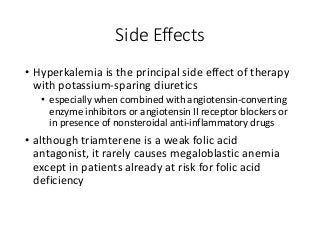 Side Effects
• Hyperkalemia is the principal side effect of therapy
with potassium-sparing diuretics
• especially when combined with angiotensin-converting
enzyme inhibitors or angiotensin II receptor blockers or
in presence of nonsteroidal anti-inflammatory drugs
• although triamterene is a weak folic acid
antagonist, it rarely causes megaloblastic anemia
except in patients already at risk for folic acid
deficiency
 