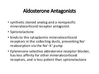Aldosterone Antagonists
• synthetic steroid analog and a nonspecific
mineralocorticoid receptor antagonist
• Spironolactone
• binds to the cytoplasmic mineralocorticoid
receptors in the collecting ducts, preventing Na+
reabsorption via the Na+-K+ pump
• Eplerenone-selective aldosterone receptor blocker,
has less affinity for other mineralocorticoid
receptors, and is less potent than spironolactone
 