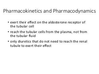 Pharmacokinetics and Pharmacodynamics
• exert their effect on the aldosterone receptor of
the tubular cell
• reach the tubular cells from the plasma, not from
the tubular fluid
• only diuretics that do not need to reach the renal
tubule to exert their effect
 