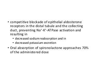 • competitive blockade of epithelial aldosterone
receptors in the distal tubule and the collecting
duct, preventing Na+-K+-ATPase activation and
resulting in
• decreased sodium reabsorption and in
• decreased potassium excretion
• Oral absorption of spironolactone approaches 70%
of the administered dose
 