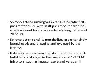 • Spironolactone undergoes extensive hepatic first-
pass metabolism with multiple active metabolites,
which account for spironolactone’s long half-life of
20 hours
• Spironolactone and its metabolites are extensively
bound to plasma proteins and excreted by the
kidneys
• Eplerenone undergoes hepatic metabolism and its
half-life is prolonged in the presence of CYTP3A4
inhibitors, such as ketoconazole and verapamil
 