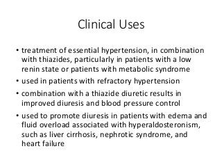 Clinical Uses
• treatment of essential hypertension, in combination
with thiazides, particularly in patients with a low
renin state or patients with metabolic syndrome
• used in patients with refractory hypertension
• combination with a thiazide diuretic results in
improved diuresis and blood pressure control
• used to promote diuresis in patients with edema and
fluid overload associated with hyperaldosteronism,
such as liver cirrhosis, nephrotic syndrome, and
heart failure
 